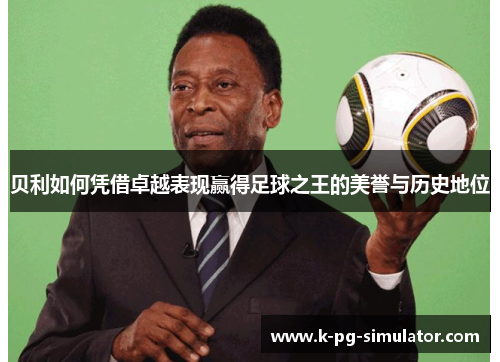 贝利如何凭借卓越表现赢得足球之王的美誉与历史地位 贝利如何凭借卓越表现赢得足球之王的美誉与历史地位