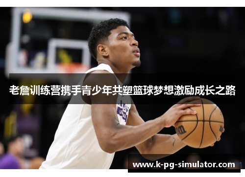 老詹训练营携手青少年共塑篮球梦想激励成长之路