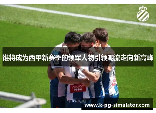 谁将成为西甲新赛季的领军人物引领潮流走向新高峰