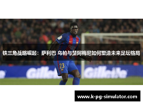 铁三角战略崛起：萨利巴 乌帕与楚阿梅尼如何塑造未来足坛格局